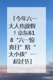 今年六一大人也放假！京东618“六一惊喜日”陪“大小孩”一起过节