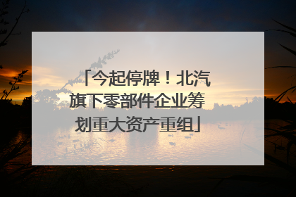 今起停牌！北汽旗下零部件企业筹划重大资产重组