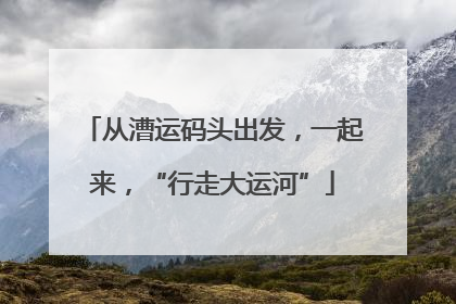 从漕运码头出发，一起来，“行走大运河”