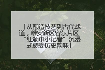 从酿造技艺到古代战道，雄安新区容东片区“红领巾小记者”沉浸式感受历史韵味