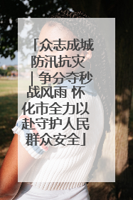 众志成城 防汛抗灾｜争分夺秒战风雨 怀化市全力以赴守护人民群众安全