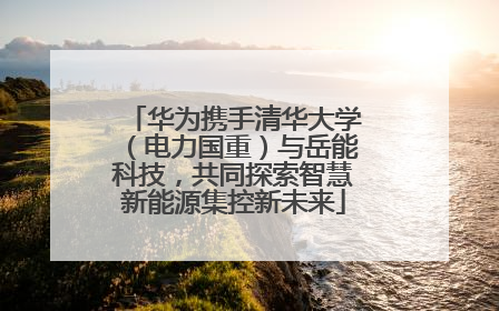 华为携手清华大学（电力国重）与岳能科技，共同探索智慧新能源集控新未来