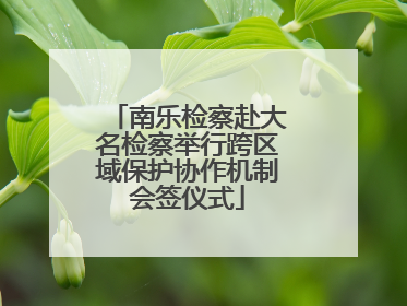 南乐检察赴大名检察举行跨区域保护协作机制会签仪式