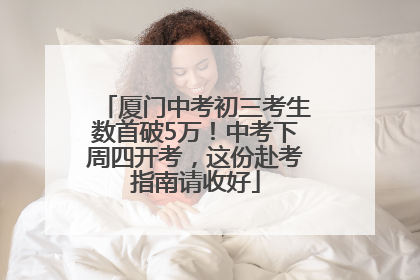 厦门中考初三考生数首破5万！中考下周四开考，这份赴考指南请收好