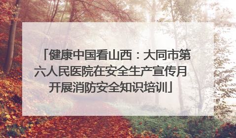 健康中国看山西：大同市第六人民医院在安全生产宣传月开展消防安全知识培训