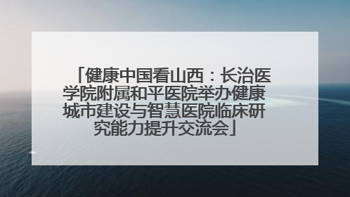 健康中国看山西：长治医学院附属和平医院举办健康城市建设与智慧医院临床研究能力提升交流会