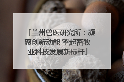 兰州兽医研究所：凝聚创新动能 擎起畜牧业科技发展新标杆