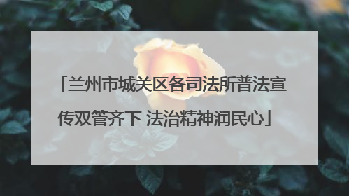 兰州市城关区各司法所普法宣传双管齐下 法治精神润民心