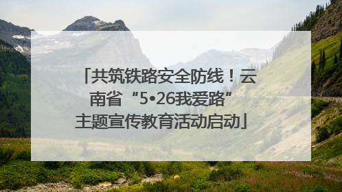 共筑铁路安全防线！云南省“5•26我爱路”主题宣传教育活动启动