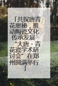 共探唐青花奥秘，推动陶瓷文化传承发展 “大唐・青花瓷学术研讨会”在郑州圆满举行