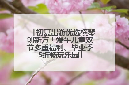 初夏出游优选横琴创新方！端午儿童双节多重福利、毕业季5折畅玩乐园