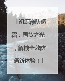 初源漾防晒霜：国货之光，解锁全效防晒新体验！
