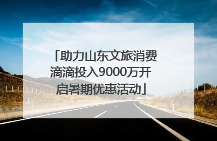 助力山东文旅消费 滴滴投入9000万开启暑期优惠活动