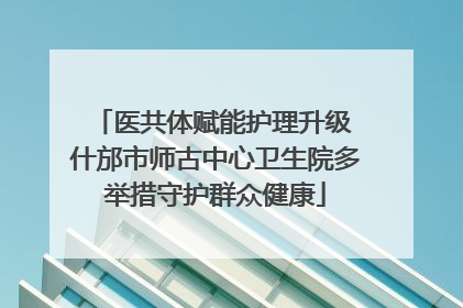 医共体赋能护理升级 什邡市师古中心卫生院多举措守护群众健康