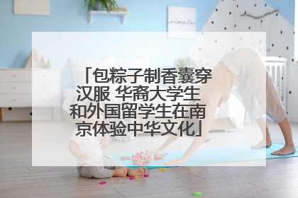 包粽子制香囊穿汉服 华裔大学生和外国留学生在南京体验中华文化