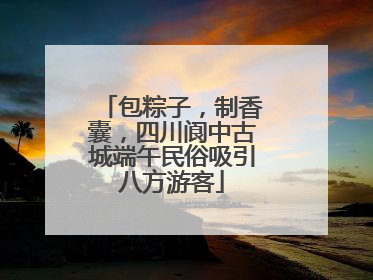 包粽子，制香囊，四川阆中古城端午民俗吸引八方游客