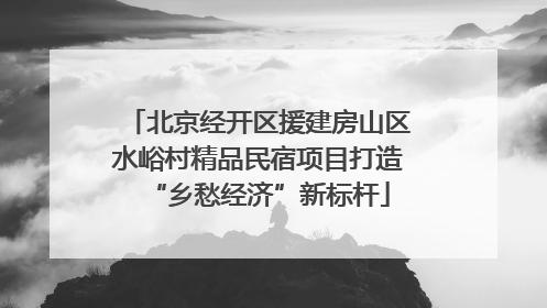 北京经开区援建房山区水峪村精品民宿项目打造“乡愁经济”新标杆