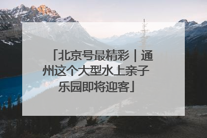 北京号最精彩｜通州这个大型水上亲子乐园即将迎客