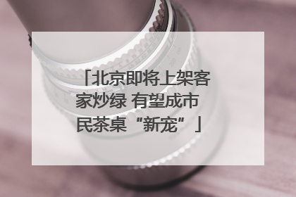北京即将上架客家炒绿 有望成市民茶桌“新宠”