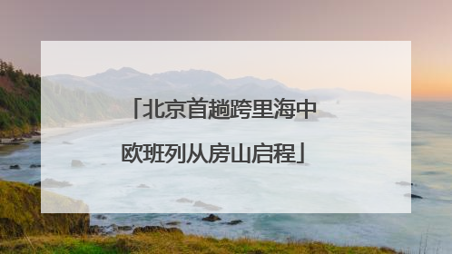 北京首趟跨里海中欧班列从房山启程