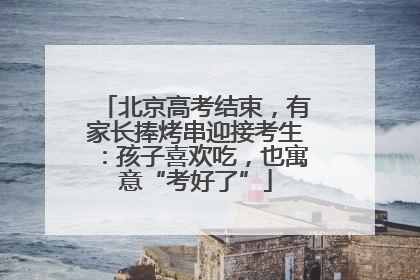 北京高考结束，有家长捧烤串迎接考生：孩子喜欢吃，也寓意“考好了”