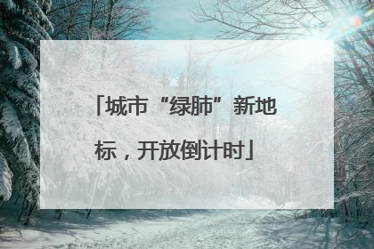 城市“绿肺”新地标，开放倒计时