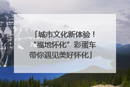 城市文化新体验！“福地怀化”彩蛋车带你遇见美好怀化