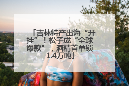 吉林特产出海“开挂”！松子成“全球爆款”，酒精首单锁1.4万吨