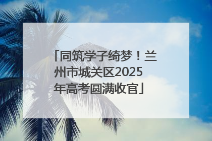 同筑学子绮梦！兰州市城关区2025年高考圆满收官
