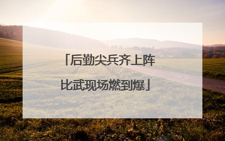 后勤尖兵齐上阵 比武现场燃到爆