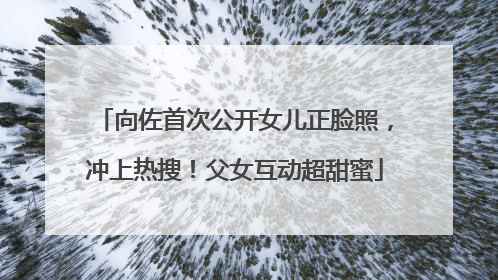 向佐首次公开女儿正脸照，冲上热搜！父女互动超甜蜜