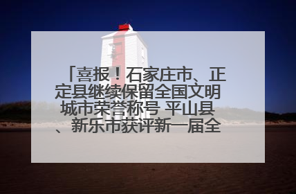 喜报！石家庄市、正定县继续保留全国文明城市荣誉称号 平山县、新乐市获评新一届全国文明城市