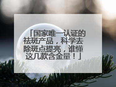国家唯一认证的祛斑产品，科学去除斑点提亮，谁懂这几款含金量！