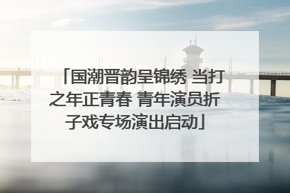 国潮晋韵呈锦绣 当打之年正青春 青年演员折子戏专场演出启动