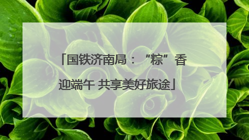 国铁济南局：“粽”香迎端午 共享美好旅途