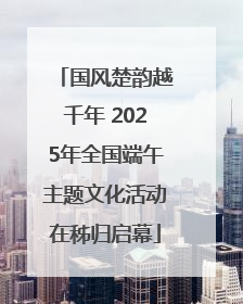 国风楚韵越千年 2025年全国端午主题文化活动在秭归启幕