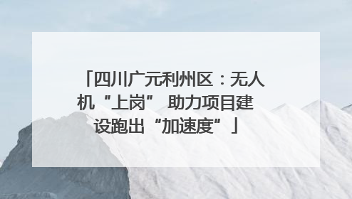 四川广元利州区：无人机“上岗” 助力项目建设跑出“加速度”