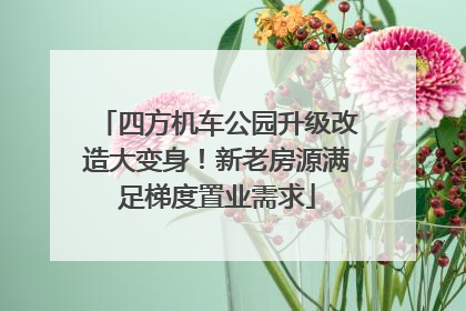 四方机车公园升级改造大变身！新老房源满足梯度置业需求