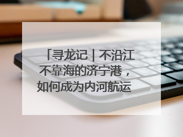 寻龙记｜不沿江不靠海的济宁港，如何成为内河航运的“绝对主力”