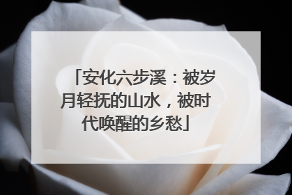 安化六步溪：被岁月轻抚的山水，被时代唤醒的乡愁