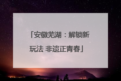 安徽芜湖：解锁新玩法 非遗正青春
