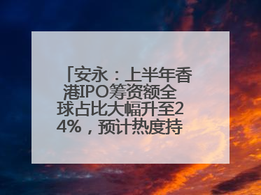安永：上半年香港IPO筹资额全球占比大幅升至24%，预计热度持续推升