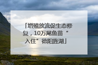 增殖放流促生态修复，10万尾鱼苗“入住”德阳旌湖