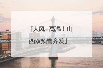 大风+高温！山西双预警齐发