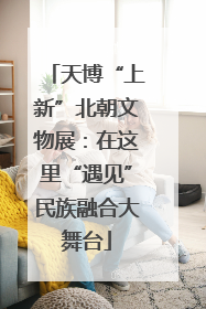天博“上新”北朝文物展：在这里“遇见”民族融合大舞台