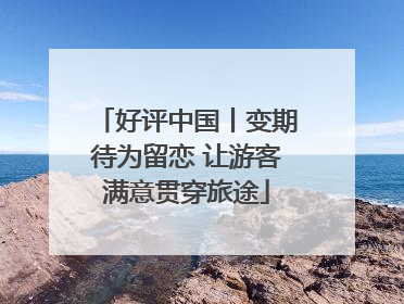 好评中国丨变期待为留恋 让游客满意贯穿旅途