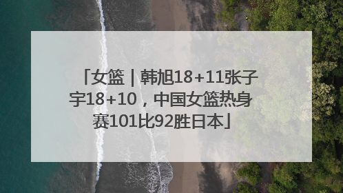 女篮｜韩旭18+11张子宇18+10，中国女篮热身赛101比92胜日本