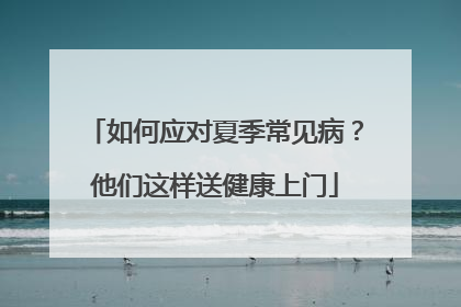 如何应对夏季常见病？他们这样送健康上门