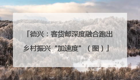 德兴：客货邮深度融合跑出乡村振兴“加速度”（图）
