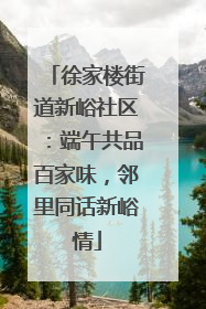 徐家楼街道新峪社区：端午共品百家味，邻里同话新峪情
